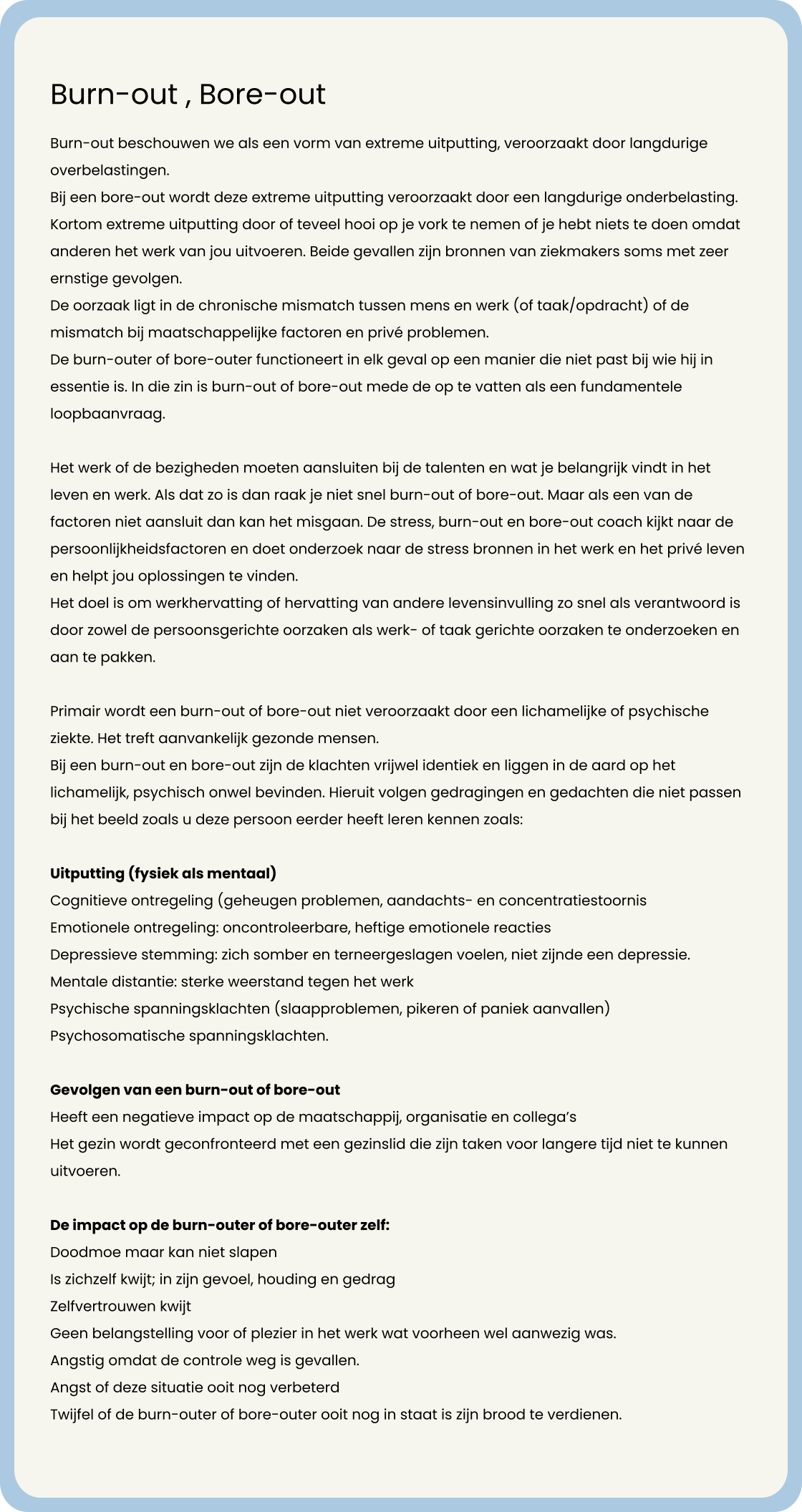 Burn-out , Bore-out  Burn-out beschouwen we als een vorm van extreme uitputting, veroorzaakt door langdurige overbelastingen.  Bij een bore-out wordt deze extreme uitputting veroorzaakt door een langdurige onderbelasting.  Kortom extreme uitputting door of teveel hooi op je vork te nemen of je hebt niets te doen omdat anderen het werk van jou uitvoeren. Beide gevallen zijn bronnen van ziekmakers soms met zeer ernstige gevolgen. De oorzaak ligt in de chronische mismatch tussen mens en werk (of taak/opdracht) of de mismatch bij maatschappelijke factoren en privé problemen.  De burn-outer of bore-outer functioneert in elk geval op een manier die niet past bij wie hij in essentie is. In die zin is burn-out of bore-out mede de op te vatten als een fundamentele loopbaanvraag.  Het werk of de bezigheden moeten aansluiten bij de talenten en wat je belangrijk vindt in het leven en werk. Als dat zo is dan raak je niet snel burn-out of bore-out. Maar als een van de factoren niet aansluit dan kan het misgaan. De stress, burn-out en bore-out coach kijkt naar de persoonlijkheidsfactoren en doet onderzoek naar de stress bronnen in het werk en het privé leven en helpt jou oplossingen te vinden. Het doel is om werkhervatting of hervatting van andere levensinvulling zo snel als verantwoord is door zowel de persoonsgerichte oorzaken als werk- of taak gerichte oorzaken te onderzoeken en aan te pakken.   Primair wordt een burn-out of bore-out niet veroorzaakt door een lichamelijke of psychische ziekte. Het treft aanvankelijk gezonde mensen. Bij een burn-out en bore-out zijn de klachten vrijwel identiek en liggen in de aard op het lichamelijk, psychisch onwel bevinden. Hieruit volgen gedragingen en gedachten die niet passen bij het beeld zoals u deze persoon eerder heeft leren kennen zoals:  Uitputting (fysiek als mentaal)  Cognitieve ontregeling (geheugen problemen, aandachts- en concentratiestoornis  Emotionele ontregeling: oncontroleerbare, heftige emotionele reacties  Depressieve stemming: zich somber en terneergeslagen voelen, niet zijnde een depressie.  Mentale distantie: sterke weerstand tegen het werk  Psychische spanningsklachten (slaapproblemen, pikeren of paniek aanvallen)  Psychosomatische spanningsklachten.   Gevolgen van een burn-out of bore-out Heeft een negatieve impact op de maatschappij, organisatie en collega’s  Het gezin wordt geconfronteerd met een gezinslid die zijn taken voor langere tijd niet te kunnen uitvoeren.  	 De impact op de burn-outer of bore-outer zelf: Doodmoe maar kan niet slapen  Is zichzelf kwijt; in zijn gevoel, houding en gedrag  Zelfvertrouwen kwijt  Geen belangstelling voor of plezier in het werk wat voorheen wel aanwezig was.  Angstig omdat de controle weg is gevallen.  Angst of deze situatie ooit nog verbeterd  Twijfel of de burn-outer of bore-outer ooit nog in staat is zijn brood te verdienen.