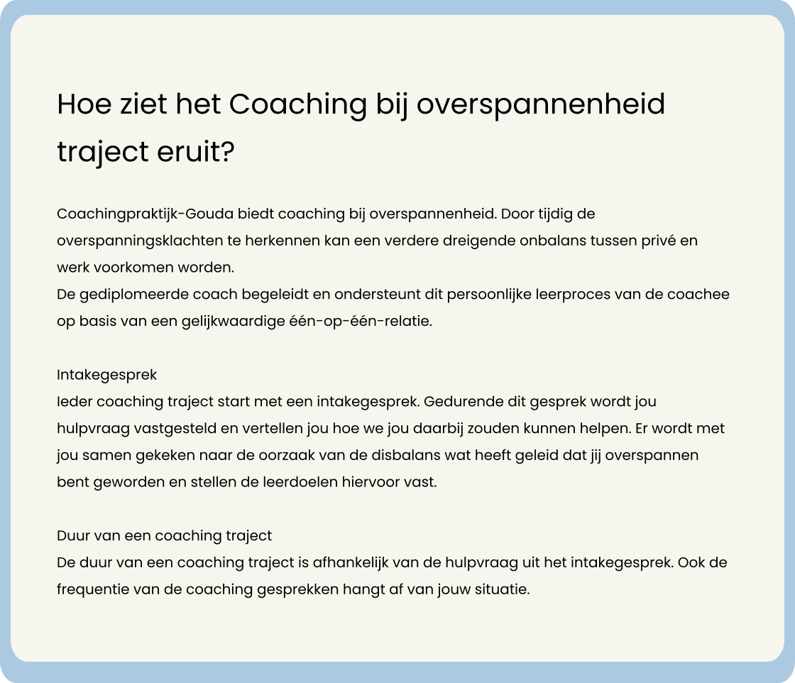 Hoe ziet het Coaching bij overspannenheid traject eruit?  Coachingpraktijk-Gouda biedt coaching bij overspannenheid. Door tijdig de overspanningsklachten te herkennen kan een verdere dreigende onbalans tussen privé en werk voorkomen worden.    De gediplomeerde coach begeleidt en ondersteunt dit persoonlijke leerproces van de coachee op basis van een gelijkwaardige één-op-één-relatie.   Intakegesprek Ieder coaching traject start met een intakegesprek. Gedurende dit gesprek wordt jou hulpvraag vastgesteld en vertellen jou hoe we jou daarbij zouden kunnen helpen. Er wordt met jou samen gekeken naar de oorzaak van de disbalans wat heeft geleid dat jij overspannen bent geworden en stellen de leerdoelen hiervoor vast.   Duur van een coaching traject De duur van een coaching traject is afhankelijk van de hulpvraag uit het intakegesprek. Ook de frequentie van de coaching gesprekken hangt af van jouw situatie.
